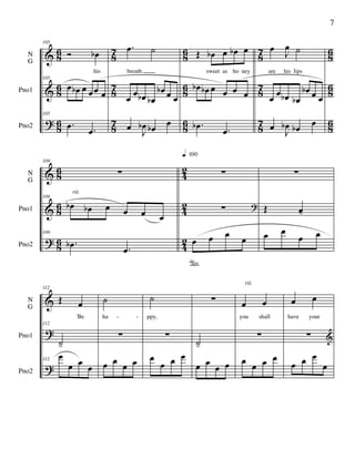 &
&
?
86
86
86
87
87
87
86
86
86
87
87
87
86
86
86
N
G
Pno1
Pno2
105
Ó œb
his
105
œ œb œ œœ œ
105
.œ .œ
.œ ˙
breath
œ
œ œb œb
œb œ œ
œ J
œb œb œ
Œ œb œ œb œ
sweet as ho ney
œb œb œ œ œ œ
.œb .œ
œ J
œ ˙
are his lips
œ
œ œb œb
œb œ œ
œ J
œb œb œ
&
&
?
86
86
86
42
42
42
N
G
Pno1
Pno2
109
∑
109
œb œb œ œ œ œ
109
.œb .œ
rit.
∑
∑ ?
œ
°
œ œ œ
q 100
∑
Œ œ-
œ œ
œ œ
&
?
?
N
G
Pno1
Pno2
112
Œ œ
'Be
112
˙-
112
œ
œ œ œ
˙
ha
∑
œ œ
œ œ
˙
ppy,
∑
œ
œ œ œ
∑
˙-
œ œ œ œ
œ œ
you shall
∑
œ
œ œ œ
rit.
œ œ
have your
∑ &
œ œ œ
œ
- -
7
 