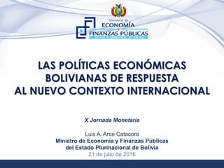1
LAS POLÍTICAS ECONÓMICAS
BOLIVIANAS DE RESPUESTA
AL NUEVO CONTEXTO INTERNACIONAL
Luis A. Arce Catacora
Ministro de Economía y Finanzas Públicas
del Estado Plurinacional de Bolivia
21 de julio de 2016
X Jornada Monetaria
 