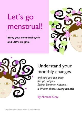 Understand your
monthly changes
and how you can enjoy
the gifts of your
Spring, Summer, Autumn,
& Winter phases every month
Let’s go
menstrual!
Enjoy your menstrual cycle
and LOVE its gifts.
By Miranda Gray
Red Moon series – Ancient wisdom for modern women.
 