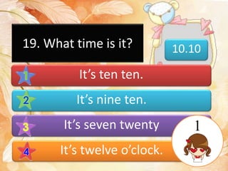 19. What time is it? 10.10
It’s ten ten.
It’s nine ten.
It’s seven twenty
It’s twelve o’clock.
1
 