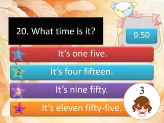 9.50
It’s one five.
It’s four fifteen.
It’s nine fifty.
It’s eleven fifty-five.
20. What time is it?
3
 