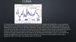 El Triásico fue en general seco, una tendencia que comienza a finales del Carbonífero, y muy estacional,
especialmente en el interior de Pangea. El bajo nivel del mar también puede haberse exacerbado por las
temperaturas extremas. Con su alto calor específico, el agua actúa como un estabilizador de temperatura
y un reservorio de calor, por lo que las tierras próximas a las grandes masas de agua, especialmente de los
océanos, experimentan una menor variación de temperatura. Dado que gran parte de las tierras que
constituían Pangea estaban lejos de los océanos, las temperaturas fluctuaban mucho, y en el interior de
Pangea probablemente incluía extensas zonas desérticas. Se dispone de abundantes camas rojas y
evaporitas, tales como sales, que apoyan estas conclusiones.
 