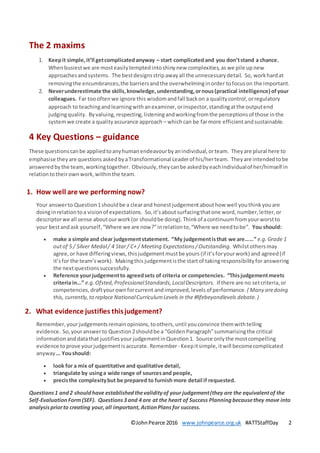 ©JohnPearce 2016 www.johnpearce.org.uk #ATTStaffDay 2
The 2 maxims
1. Keepit simple,it’ll getcomplicatedanyway – start complicatedand you don’tstand a chance.
Whenbusiestwe are mosteasilytempted intoshinynew complexities,as we pile up new
approaches andsystems. The bestdesignsstripawayall the unnecessarydetail. So, workhardat
removingthe encumbrances,the barriersandthe overwhelminginorder tofocuson the important.
2. Neverunderestimate the skills,knowledge,understanding,ornous(practical intelligence) ofyour
colleagues. Far toooftenwe ignore this wisdomandfall backon a qualitycontrol,orregulatory
approach to teachingandlearningwithanexaminer,orinspector,standingatthe outputend
judgingquality. Byvaluing,respecting,listeningandworkingfromthe perceptionsof those inthe
systemwe create a qualityassurance approach – whichcan be farmore efficientandsustainable.
4 Key Questions – guidance
These questionscanbe appliedtoanyhumanendeavourbyanindividual,orteam. Theyare plural here to
emphasise theyare questions askedbyaTransformational Leaderof his/herteam. Theyare intendedtobe
answeredbythe team,workingtogether. Obviously,theycanbe askedbyeachindividualof her/himself in
relationtotheirownwork,withinthe team.
1. How well are we performing now?
Your answerto Question1shouldbe a clearand honestjudgementabouthow well youthinkyouare
doinginrelationtoa visionof expectations. So,it’saboutsurfacingthatone word,number,letter,or
descriptorwe all sense aboutourwork(or shouldbe doing).Thinkof acontinuumfromyourworstto
your bestandask yourself,“Where we are now?”inrelationto,“Where we needtobe”. You should:
 make a simple and clear judgementstatement. “My judgementisthat we are……” e.g.Grade 1
outof 5 / Silver Medal/ 4 Star/ C+ / Meeting Expectations /Outstanding. Whilstothersmay
agree,or have differingviews, thisjudgementmustbe yours (if it’sforyourwork) and agreed (if
it’sfor the team’swork). Makingthis judgementisthe startof takingresponsibilityforanswering
the nextquestionssuccessfully.
 Reference yourjudgementto agreedsets of criteria or competencies. “Thisjudgementmeets
criteria in…” e.g.Ofsted, ProfessionalStandards,LocalDescriptors. If there are no setcriteria,or
competencies, draftyourownforcurrent andimproved,levels of performance. ( Many aredoing
this, currently, to replace NationalCurriculumLevels in the #lifebeyondlevels debate. )
2. What evidence justifies thisjudgement?
Remember, yourjudgementsremainopinions,toothers, until youconvince themwithtelling
evidence. So,youranswerto Question2shouldbe a “GoldenParagraph”summarisingthe critical
information anddatathat justifiesyourjudgementinQuestion1. Source only the mostcompelling
evidence toprove yourjudgementisaccurate. Remember- Keepitsimple, itwill becomecomplicated
anyway … Youshould:
 look for a mix of quantitative and qualitative detail,
 triangulate by usinga wide range of sourcesand people,
 precisthe complexitybut be prepared to furnish more detail if requested.
Questions1 and2 shouldhave established thevalidityof your judgement(they are the equivalentof the
Self-EvaluationForm(SEF). Questions3 and 4 are at the heart of Success Planningbecausethey move into
analysispriorto creating your,all important, ActionPlans for success.
 