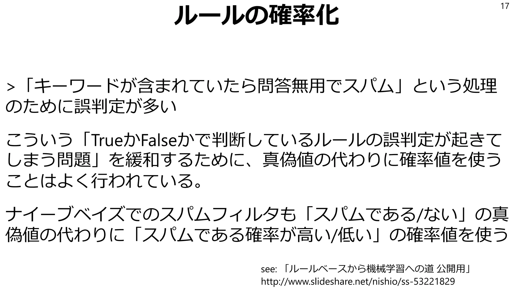 ルールの確率化
>「キーワードが含まれていたら問答無用でスパム」という処理
のために誤判定が多い
こういう「TrueかFalseかで判断しているルールの誤判定が起きて
しまう問題」を緩和するために、真偽値の代わりに確率値を使う
ことはよく行われている。
ナイーブベイズでのスパムフィルタも「スパムである/ない」の真
偽値の代わりに「スパムである確率が高い/低い」の確率値を使う
17
see: 「ルールベースから機械学習への道 公開用」
http://www.slideshare.net/nishio/ss-53221829
 