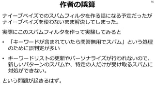 作者の誤算
ナイーブベイズでのスパムフィルタを作る話になる予定だったが
ナイーブベイズを使わないまま解決してしまった。
実際にこのスパムフィルタを作って実験してみると
• 「キーワードが含まれていたら問答無用でスパム」という処理
のために誤判定が多い
• キーワードリストの更新やパーソナライズが行われないので、
新しいパターンのスパムや、特定の人だけが受け取るスパムに
対処ができない。
という問題が起きるはず。
16
 