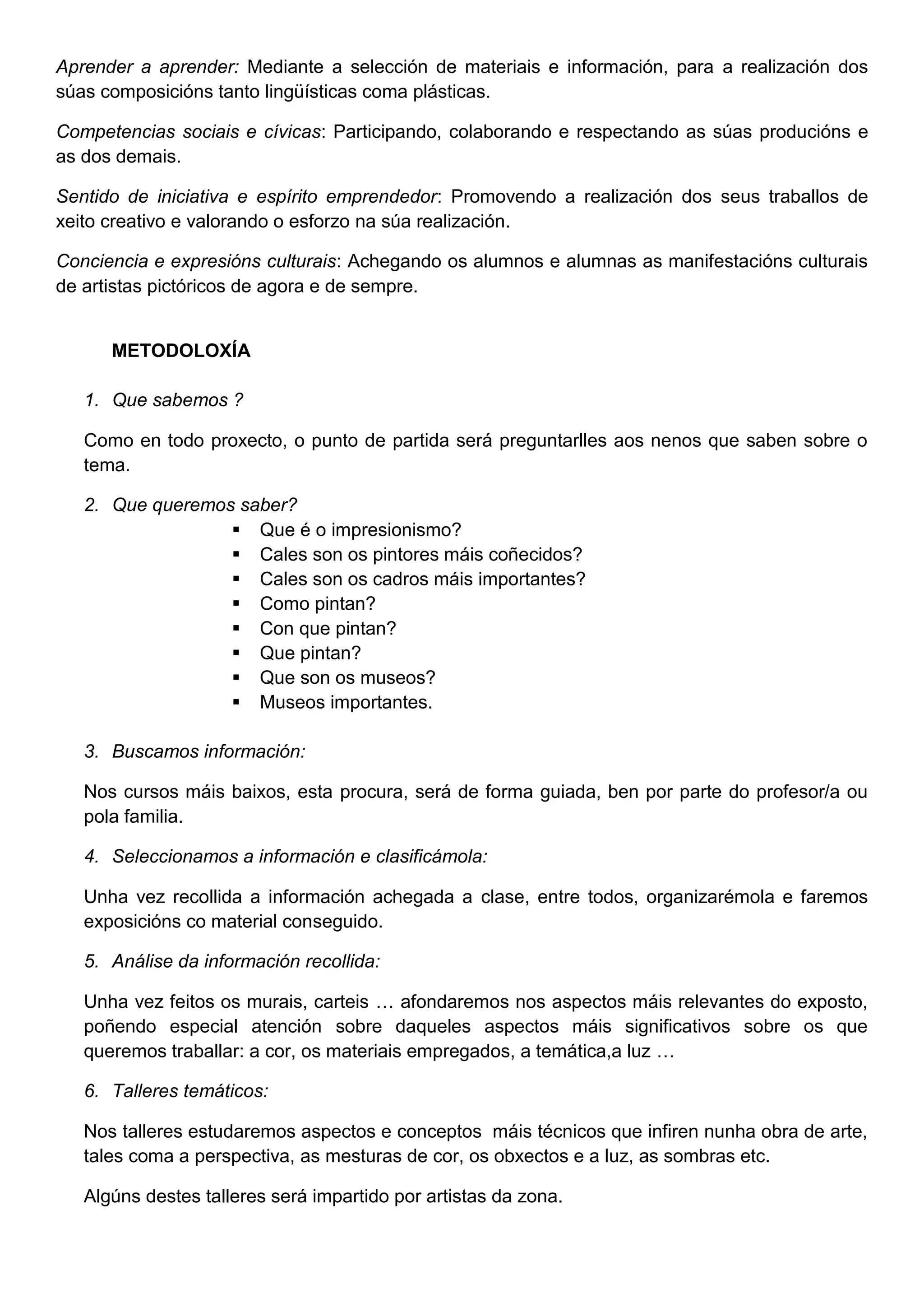 Aprender a aprender: Mediante a selección de materiais e información, para a realización dos
súas composicións tanto lingüísticas coma plásticas.
Competencias sociais e cívicas: Participando, colaborando e respectando as súas producións e
as dos demais.
Sentido de iniciativa e espírito emprendedor: Promovendo a realización dos seus traballos de
xeito creativo e valorando o esforzo na súa realización.
Conciencia e expresións culturais: Achegando os alumnos e alumnas as manifestacións culturais
de artistas pictóricos de agora e de sempre.
METODOLOXÍA
1. Que sabemos ?
Como en todo proxecto, o punto de partida será preguntarlles aos nenos que saben sobre o
tema.
2. Que queremos saber?
 Que é o impresionismo?
 Cales son os pintores máis coñecidos?
 Cales son os cadros máis importantes?
 Como pintan?
 Con que pintan?
 Que pintan?
 Que son os museos?
 Museos importantes.
3. Buscamos información:
Nos cursos máis baixos, esta procura, será de forma guiada, ben por parte do profesor/a ou
pola familia.
4. Seleccionamos a información e clasificámola:
Unha vez recollida a información achegada a clase, entre todos, organizarémola e faremos
exposicións co material conseguido.
5. Análise da información recollida:
Unha vez feitos os murais, carteis … afondaremos nos aspectos máis relevantes do exposto,
poñendo especial atención sobre daqueles aspectos máis significativos sobre os que
queremos traballar: a cor, os materiais empregados, a temática,a luz …
6. Talleres temáticos:
Nos talleres estudaremos aspectos e conceptos máis técnicos que infiren nunha obra de arte,
tales coma a perspectiva, as mesturas de cor, os obxectos e a luz, as sombras etc.
Algúns destes talleres será impartido por artistas da zona.
 
