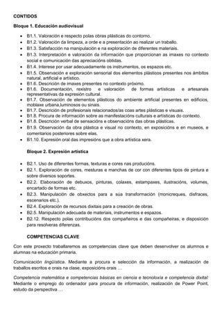 CONTIDOS
Bloque 1. Educación audiovisual
 B1.1. Valoración e respecto polas obras plásticas do contorno.
 B1.2. Valoración da limpeza, a orde e a presentación ao realizar un traballo.
 B1.3. Satisfacción na manipulación e na exploración de diferentes materiais.
 B1.3. Interpretación e valoración da información que proporcionan as imaxes no contexto
social e comunicación das apreciacións obtidas.
 B1.4. Interese por usar adecuadamente os instrumentos, os espazos etc.
 B1.5. Observación e exploración sensorial dos elementos plásticos presentes nos ámbitos
natural, artificial e artístico.
 B1.6. Descrición de imaxes presentes no contexto próximo.
 B1.6. Documentación, rexistro e valoración de formas artísticas e artesanais
representativas da expresión cultural.
 B1.7. Observación de elementos plásticos do ambiente artificial presentes en edificios,
moblaxe urbana,luminosos ou sinais.
 B1.7. Descrición de profesionais relacionados/as coas artes plásticas e visuais.
 B1.8. Procura de información sobre as manifestacións culturais e artísticas do contexto.
 B1.8. Descrición verbal de sensacións e observacións das obras plásticas.
 B1.9. Observación da obra plástica e visual no contexto, en exposicións e en museos, e
comentarios posteriores sobre elas.
 B1.10. Expresión oral das impresións que a obra artística xera.
Bloque 2. Expresión artística
 B2.1. Uso de diferentes formas, texturas e cores nas producións.
 B2.1. Exploración de cores, mesturas e manchas de cor con diferentes tipos de pintura e
sobre diversos soportes.
 B2.2. Elaboración de debuxos, pinturas, colaxes, estampaxes, ilustracións, volumes,
encartado de formas etc.
 B2.3. Manipulación de obxectos para a súa transformación (monicreques, disfraces,
escenarios etc.).
 B2.4. Exploración de recursos dixitais para a creación de obras.
 B2.5. Manipulación adecuada de materiais, instrumentos e espazos.
 B2.12. Respecto polas contribucións dos compañeiros e das compañeiras, e disposición
para resolveras diferenzas.
COMPETENCIAS CLAVE
Con este proxecto traballaremos as competencias clave que deben desenvolver os alumnos e
alumnas na educación primaria.
Comunicación lingüística. Mediante a procura e selección da información, a realización de
traballos escritos e orais na clase, exposicións orais …
Competencia matemática e competencias básicas en ciencia e tecnoloxía e competencia dixital:
Mediante o emprego do ordenador para procura de información, realización de Power Point,
estudo da perspectiva …
 