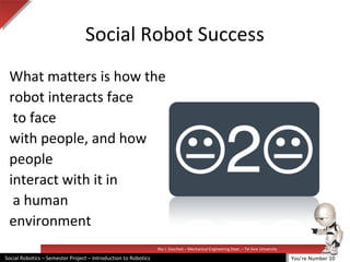 Illai J. Gescheit – Mechanical Engineering Dept. – Tel Aviv University
Social Robotics – Semester Project – Introduction to Robotics
Social Robot Success
What matters is how the
robot interacts face
to face
with people, and how
people
interact with it in
a human
environment
You’re Number 10
 