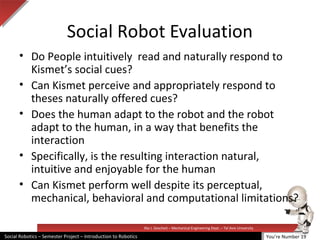 Illai J. Gescheit – Mechanical Engineering Dept. – Tel Aviv University
Social Robotics – Semester Project – Introduction to Robotics
Social Robot Evaluation
• Do People intuitively read and naturally respond to
Kismet’s social cues?
• Can Kismet perceive and appropriately respond to
theses naturally offered cues?
• Does the human adapt to the robot and the robot
adapt to the human, in a way that benefits the
interaction
• Specifically, is the resulting interaction natural,
intuitive and enjoyable for the human
• Can Kismet perform well despite its perceptual,
mechanical, behavioral and computational limitations?
You’re Number 19
 