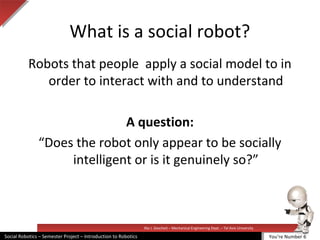 Illai J. Gescheit – Mechanical Engineering Dept. – Tel Aviv University
Social Robotics – Semester Project – Introduction to Robotics
What is a social robot?
Robots that people apply a social model to in
order to interact with and to understand
A question:
“Does the robot only appear to be socially
intelligent or is it genuinely so?”
You’re Number 6
 