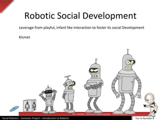 Illai J. Gescheit – Mechanical Engineering Dept. – Tel Aviv University
Social Robotics – Semester Project – Introduction to Robotics
Robotic Social Development
Leverage from playful, infant like interaction to foster its social Development
Kismet
You’re Number 8
 