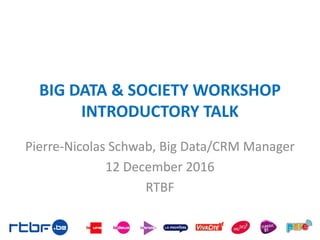 BIG DATA & SOCIETY WORKSHOP
INTRODUCTORY TALK
Pierre-Nicolas Schwab, Big Data/CRM Manager
12 December 2016
RTBF
 
