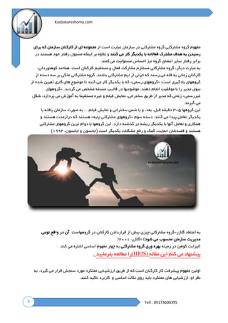 3
Kasbokareshoma.com
Tell : 09173600395
‫مفهوم‬‫گروه‬‫مشارکتی‬‫گروه‬‫مشارکتی‬‫در‬‫سازمان‬‫عبارت‬‫است‬‫از‬‫مجموعه‬‫ای‬‫از‬‫کارکنان‬‫سازمان‬‫که‬‫برای‬
‫رسیدن‬‫به‬‫هدف‬‫مشترک‬‫فعاالنه‬‫با‬‫یکدیگر‬‫کار‬‫می‬‫کنند‬‫و‬‫عالوه‬‫بر‬‫اینکه‬‫مسئول‬‫رفتار‬‫خود‬‫هستند‬‫در‬
‫برابر‬‫رفتار‬‫سایر‬‫اعضای‬‫گروه‬‫نیز‬‫احساس‬‫مسئولیت‬‫می‬‫کنند‬.
‫به‬‫عبارت‬‫د‬،‫یگر‬‫گروه‬‫م‬‫شارکتی‬‫مستلزم‬‫م‬‫شارکت‬‫فعال‬‫و‬‫م‬‫ستقیم‬‫کارکنان‬.‫است‬‫همانن‬‫د‬‫ک‬،‫وهنوردان‬
‫کارکنان‬‫ز‬‫مانی‬‫ب‬‫ه‬‫ق‬‫له‬‫م‬‫ی‬‫ر‬‫سند‬‫ک‬‫ه‬‫جزئی‬‫ا‬‫ز‬‫تیم‬‫مشارکتی‬.‫باشند‬‫گ‬‫روه‬‫مشارکتی‬‫متکی‬‫بر‬‫سه‬‫دسته‬‫از‬
‫گروههای‬‫ی‬‫ادگیری‬‫ا‬:‫ست‬«‫گروههای‬‫ر‬‫سمی‬»‫که‬‫ب‬‫ا‬‫یکدیگر‬‫ک‬‫ار‬‫می‬‫کنند‬‫تا‬‫م‬‫وضوع‬‫های‬‫کاری‬‫تعیین‬‫شده‬‫از‬
‫سوی‬‫مدیر‬‫ر‬‫ا‬‫با‬‫م‬‫وفقیت‬‫انجام‬.‫دهند‬‫م‬‫وضوعـها‬‫در‬‫قالــب‬‫مسئله‬‫م‬‫شخص‬‫م‬‫ی‬‫گ‬.‫ردند‬«‫گروههای‬
‫غیررسمی‬»‫ز‬‫مانی‬‫ک‬‫ه‬‫مدیر‬‫ا‬‫ز‬‫طریق‬‫س‬،‫خنرانی‬‫نمایش‬‫فیلم‬‫و‬‫غیره‬ً‫ا‬‫مستقیم‬‫به‬‫آموزش‬‫می‬،‫پردازد‬‫ش‬‫کل‬
‫می‬‫گیرند‬.
‫این‬‫گروهها‬۵-۳‫دقیقه‬،‫قبل‬‫ب‬،‫عد‬‫و‬‫یا‬‫ض‬‫من‬‫سخنرانی‬‫و‬‫نمایش‬‫فیلم‬…‫به‬‫صورت‬‫سازمان‬‫یافته‬‫با‬
‫یکدیگر‬‫تعامل‬‫پیدا‬‫می‬‫کنند‬.‫دسته‬‫سوم‬«‫گروههای‬‫مشارکتی‬‫پایه‬»‫هستند‬‫که‬‫درازمدت‬‫هستند‬‫و‬
‫همکاری‬‫و‬‫تعامل‬‫آنها‬‫با‬‫یکدیگر‬‫ریشه‬‫در‬‫گذشته‬‫دارد‬.‫این‬‫گروهها‬‫با‬‫دوام‬‫ترین‬‫گروههای‬‫مشار‬‫کتی‬
‫هستند‬‫و‬‫ق‬‫صدشان‬،‫حمایت‬‫ک‬‫مک‬‫و‬‫ر‬‫فع‬‫مشکالت‬‫یکدیگر‬‫ا‬‫ست‬‫(جانسون‬‫و‬،‫جانسون‬۱۹۹۴)
‫به‬‫اعتقاد‬‫گ‬‫الزر‬«‫گروه‬‫مشارکتی‬‫چ‬‫یزی‬‫بیش‬‫از‬‫ق‬‫راردادن‬‫کارکنان‬‫در‬‫گروههاست‬.‫آن‬‫د‬‫ر‬‫واقع‬‫نوعی‬
‫مدیریت‬‫سازمان‬‫محسوب‬‫می‬‫شود‬(»،‫گالزر‬۲۰۰۱)
‫الیزابت‬‫کوهن‬‫در‬‫زمینه‬‫بهره‬‫وری‬‫گر‬‫وه‬‫مشارکتی‬‫به‬‫چهار‬‫مفهوم‬‫اساسی‬‫ا‬‫شاره‬‫می‬‫کند‬.
‫پیشنهاد‬‫می‬‫کنم‬‫این‬‫مقاله‬)HRIS(‫را‬‫مطالعه‬‫بفرمایید‬.
‫اولین‬‫مفهوم‬‫پیشرفت‬‫کار‬‫ک‬‫ارکنان‬‫است‬‫که‬‫ا‬‫ز‬‫ط‬‫ریق‬‫ا‬‫رزشیـابی‬‫عملکرد‬‫م‬‫ورد‬‫سنجش‬‫قرار‬‫م‬‫ی‬.‫گیرد‬‫به‬
‫نظر‬،‫او‬‫ا‬‫رزشیابی‬‫های‬‫عملکرد‬‫ب‬‫اید‬‫روی‬‫نکات‬‫اساسی‬‫و‬‫کاربرد‬‫تاکی‬‫د‬‫کنند‬.
 