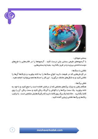 3 moshaverkodak.com
‫بستنی‬‫میوه‬‫ای‬:
‫با‬‫آ‬‫ب‬‫میوه‬‫های‬‫طبیعی‬‫ب‬‫ستنی‬‫یخی‬‫د‬‫رست‬‫کنید‬.‫آب‬‫میوه‬‫ها‬‫را‬‫در‬‫قالب‬‫هایی‬‫با‬‫ط‬‫رح‬‫های‬
‫دوست‬‫داشتنی‬‫ب‬‫ریزید‬‫و‬‫د‬‫ر‬‫فریز‬‫بگذارید‬.‫به‬‫به‬‫چه‬‫بستنی‬‫هایی‬.
‫نقاشی‬‫با‬‫سنگ‬‫ها‬:
‫در‬‫گ‬‫ردش‬‫هایی‬‫که‬‫د‬‫ر‬‫طبیعت‬‫د‬‫ارید‬‫انواع‬‫سنگ‬‫ها‬‫را‬‫به‬‫خانه‬‫بیاورید‬‫و‬‫بارنگ‬‫ها‬‫آن‬‫ها‬‫را‬
‫نقاشی‬‫کنید‬‫و‬‫به‬‫شکل‬‫های‬‫مختلف‬‫د‬‫رآورید‬.‫ا‬‫ین‬‫کار‬‫را‬‫ص‬‫دف‬‫ها‬‫هم‬‫می‬‫توانید‬‫انجام‬‫دهید‬.
‫نقش‬‫برگ‬‫ها‬:
‫هنگام‬‫ر‬‫فتن‬‫ب‬‫ه‬‫پ‬‫ارک‬‫ب‬‫رگ‬‫های‬‫م‬‫ختلفی‬‫که‬‫از‬‫د‬‫رختان‬‫افتاده‬‫است‬‫را‬‫جمع‬‫کنید‬‫و‬‫با‬‫خود‬‫به‬
‫خانه‬‫بیاورید‬.‫یک‬‫س‬‫مت‬‫برگ‬‫ها‬‫را‬‫با‬‫گ‬‫واش‬‫یا‬‫آبرنگ‬‫رنگی‬‫کن‬‫ید‬‫و‬‫سمت‬‫رنگی‬‫آن‬‫را‬‫روی‬
‫کاغذ‬‫بگذارید‬.‫حاال‬‫شما‬‫یک‬‫برگ‬‫روی‬‫کاغذ‬‫دارید‬‫که‬‫رگبرگ‬‫هایش‬‫مشخص‬‫است‬.‫با‬‫ترکی‬‫ب‬
‫رنگ‬‫ها‬‫و‬‫برگ‬‫ها‬‫نقاشی‬‫زیبایی‬‫آماده‬‫کنید‬.
 