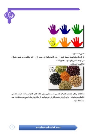 4 moshaverkodak.com
‫نقش‬‫دست‬‫وپا‬:
‫از‬‫ک‬‫ودک‬‫ب‬‫خواهید‬‫دست‬‫خ‬‫ود‬‫را‬‫ر‬‫وی‬‫کاغذ‬‫بگذارد‬‫و‬‫دور‬‫آن‬‫را‬‫خط‬‫بکشد‬.‫به‬‫ه‬‫مین‬‫شکل‬
‫می‬‫تواند‬‫نقش‬‫پای‬‫خود‬‫ا‬‫هم‬‫بکشد‬.
‫نقاشی‬‫با‬‫حبوبات‬:
‫دانه‬‫های‬‫رنگی‬‫ن‬‫خود‬‫و‬‫لوبیا‬‫و‬‫عدس‬‫و‬…‫وقتی‬‫روی‬‫کاغذ‬‫ک‬‫نار‬‫هم‬‫چسبانده‬‫شوند‬‫نقاشی‬
‫قشنگی‬‫می‬‫شوند‬.‫برای‬‫زیباتر‬‫شدن‬‫کارتان‬‫می‬‫توانید‬‫از‬‫ماکارونی‬‫ها‬‫با‬‫طرح‬‫های‬‫متفاوت‬‫هم‬
‫استفاده‬‫کنید‬.
 