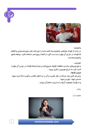 5 moshaverkodak.com
‫پانتومیم‬:
‫در‬‫ا‬‫بتدا‬‫ا‬‫ز‬‫ک‬‫ودک‬‫ب‬‫خواهید‬‫پانتومیم‬‫ی‬‫ک‬‫کلمه‬‫ساده‬‫ر‬‫ا‬‫بازی‬‫کند‬‫مثل‬‫دوچرخه‬‫سواری‬‫و‬‫کم‬‫کم‬
‫که‬‫ک‬‫ودک‬‫د‬‫ر‬‫اجرای‬‫آ‬‫ن‬‫مهارت‬‫ب‬‫ه‬‫دست‬‫آورد‬‫ا‬‫ز‬‫کلمات‬‫پیچیده‬‫تر‬‫استفاده‬‫کنید‬‫.بچه‬‫ها‬‫عاشق‬
‫پانتومیم‬‫هستند‬.
‫جورچین‬:
‫با‬‫جورچین‬‫های‬‫ساده‬‫و‬‫با‬‫قطعات‬‫کوچک‬‫ش‬‫روع‬‫کنید‬‫و‬‫بعدازاینکه‬‫کودک‬‫در‬‫چ‬‫یدن‬‫آن‬‫مهارت‬
‫کسب‬‫کرد‬‫به‬‫س‬‫راغ‬‫جورچین‬‫دیگری‬‫بروید‬.
‫ترتیب‬‫کارها‬:
‫برای‬‫ه‬‫ر‬‫ک‬‫اری‬‫چند‬‫م‬‫رحله‬‫در‬‫ن‬‫ظر‬‫بگیرید‬‫و‬‫آ‬‫ن‬‫را‬‫به‬‫شکل‬‫نقاشی‬‫د‬‫رآورید‬ً‫ال‬‫مث‬‫خرید‬‫میوه‬،
‫شستن‬‫میوه‬،‫خوردن‬‫میو‬‫ه‬
‫و‬‫از‬‫ک‬‫ودک‬‫بخواهید‬‫آ‬‫ن‬‫ها‬‫را‬‫به‬‫ت‬‫رتیب‬‫انجام‬‫آن‬‫بچیند‬.
‫پایان‬
‫فاطمه‬‫اسا‬
 