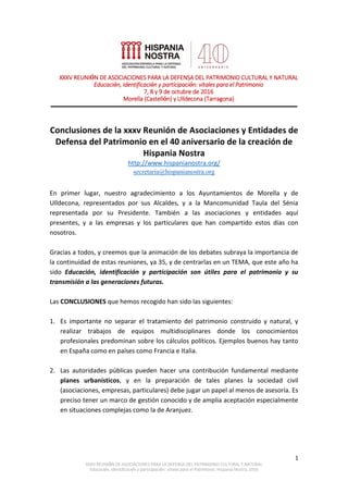 1
XXXV REUNIÓN DE ASOCIACIONES PARA LA DEFENSA DEL PATRIMONIO CULTURAL Y NATURAL
Educación, identificación y participación: vitales para el Patrimonio. Hispania Nostra, 2016
_____________________________________________________________________________
Conclusiones de la xxxv Reunión de Asociaciones y Entidades de
Defensa del Patrimonio en el 40 aniversario de la creación de
Hispania Nostra
http://www.hispanianostra.org/
secretaria@hispanianostra.org
En primer lugar, nuestro agradecimiento a los Ayuntamientos de Morella y de
Ulldecona, representados por sus Alcaldes, y a la Mancomunidad Taula del Sénia
representada por su Presidente. También a las asociaciones y entidades aquí
presentes, y a las empresas y los particulares que han compartido estos días con
nosotros.
Gracias a todos, y creemos que la animación de los debates subraya la importancia de
la continuidad de estas reuniones, ya 35, y de centrarlas en un TEMA, que este año ha
sido Educación, identificación y participación son útiles para el patrimonio y su
transmisión a las generaciones futuras.
Las CONCLUSIONES que hemos recogido han sido las siguientes:
1. Es importante no separar el tratamiento del patrimonio construido y natural, y
realizar trabajos de equipos multidisciplinares donde los conocimientos
profesionales predominan sobre los cálculos políticos. Ejemplos buenos hay tanto
en España como en países como Francia e Italia.
2. Las autoridades públicas pueden hacer una contribución fundamental mediante
planes urbanísticos, y en la preparación de tales planes la sociedad civil
(asociaciones, empresas, particulares) debe jugar un papel al menos de asesoría. Es
preciso tener un marco de gestión conocido y de amplia aceptación especialmente
en situaciones complejas como la de Aranjuez.
XXXV REUNIÓN DE ASOCIACIONES PARA LA DEFENSA DEL PATRIMONIO CULTURAL Y NATURAL
Educación, identificación y participación: vitales para el Patrimonio
7, 8 y 9 de octubre de 2016
Morella (Castellón) y Ulldecona (Tarragona)
 