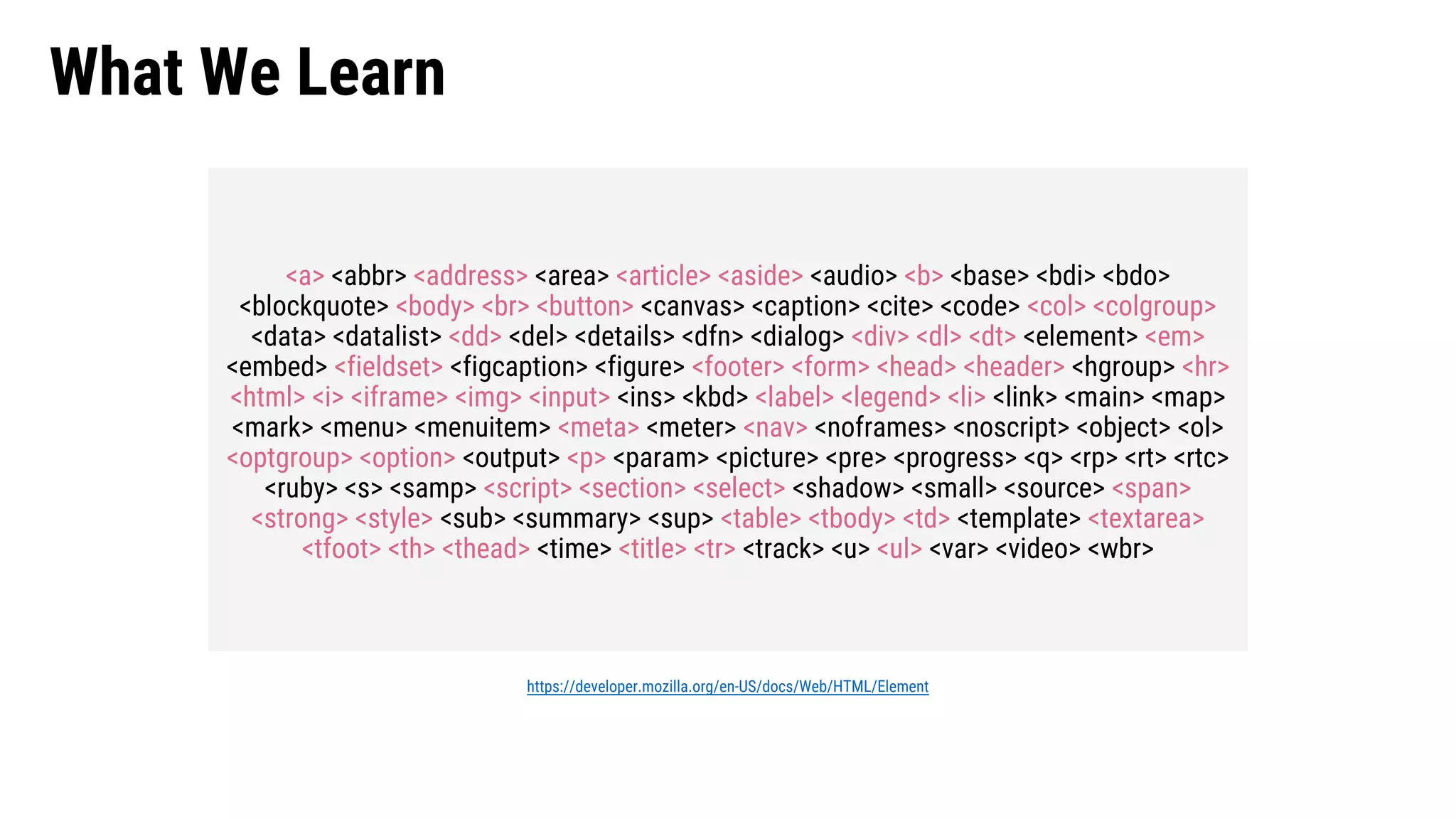 What We Learn <a> <abbr> <address> <area> <article> <aside> <audio> <b> <base> <bdi> <bdo> <blockquote> <body> <br> <button> <canvas> <caption> <cite> <code> <col> <colgroup> <data> <datalist> <dd> <del> <details> <dfn> <dialog> <div> <dl> <dt> <element> <em> <embed> <fieldset> <figcaption> <figure> <footer> <form> <head> <header> <hgroup> <hr> <html> <i> <iframe> <img> <input> <ins> <kbd> <label> <legend> <li> <link> <main> <map> <mark> <menu> <menuitem> <meta> <meter> <nav> <noframes> <noscript> <object> <ol> <optgroup> <option> <output> <p> <param> <picture> <pre> <progress> <q> <rp> <rt> <rtc> <ruby> <s> <samp> <script> <section> <select> <shadow> <small> <source> <span> <strong> <style> <sub> <summary> <sup> <table> <tbody> <td> <template> <textarea> <tfoot> <th> <thead> <time> <title> <tr> <track> <u> <ul> <var> <video> <wbr> https://developer.mozilla.org/en-US/docs/Web/HTML/Element 