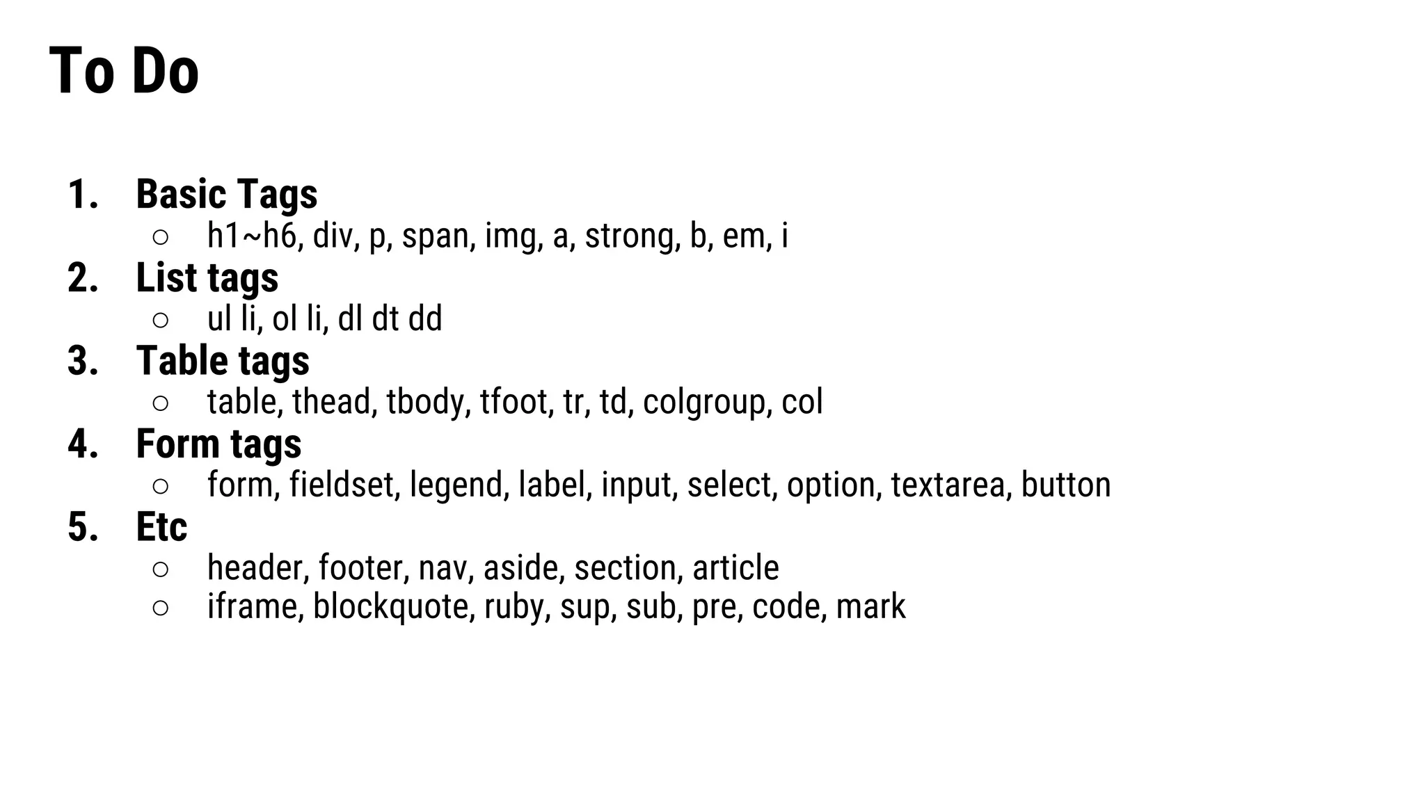 To Do 1. Basic Tags ○ h1~h6, div, p, span, img, a, strong, b, em, i 2. List tags ○ ul li, ol li, dl dt dd 3. Table tags ○ table, thead, tbody, tfoot, tr, td, colgroup, col 4. Form tags ○ form, fieldset, legend, label, input, select, option, textarea, button 5. Etc ○ header, footer, nav, aside, section, article ○ iframe, blockquote, ruby, sup, sub, pre, code, mark 