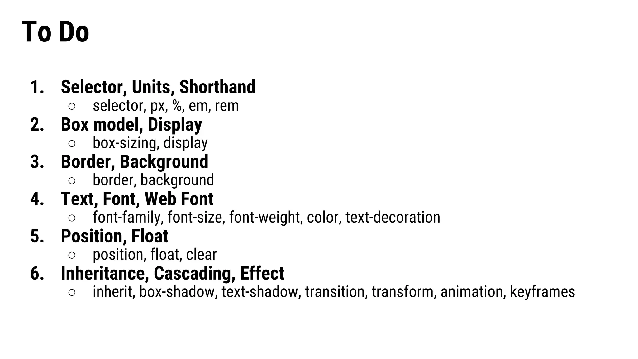 To Do 1. Selector, Units, Shorthand ○ selector, px, %, em, rem 2. Box model, Display ○ box-sizing, display 3. Border, Background ○ border, background 4. Text, Font, Web Font ○ font-family, font-size, font-weight, color, text-decoration 5. Position, Float ○ position, float, clear 6. Inheritance, Cascading, Effect ○ inherit, box-shadow, text-shadow, transition, transform, animation, keyframes 