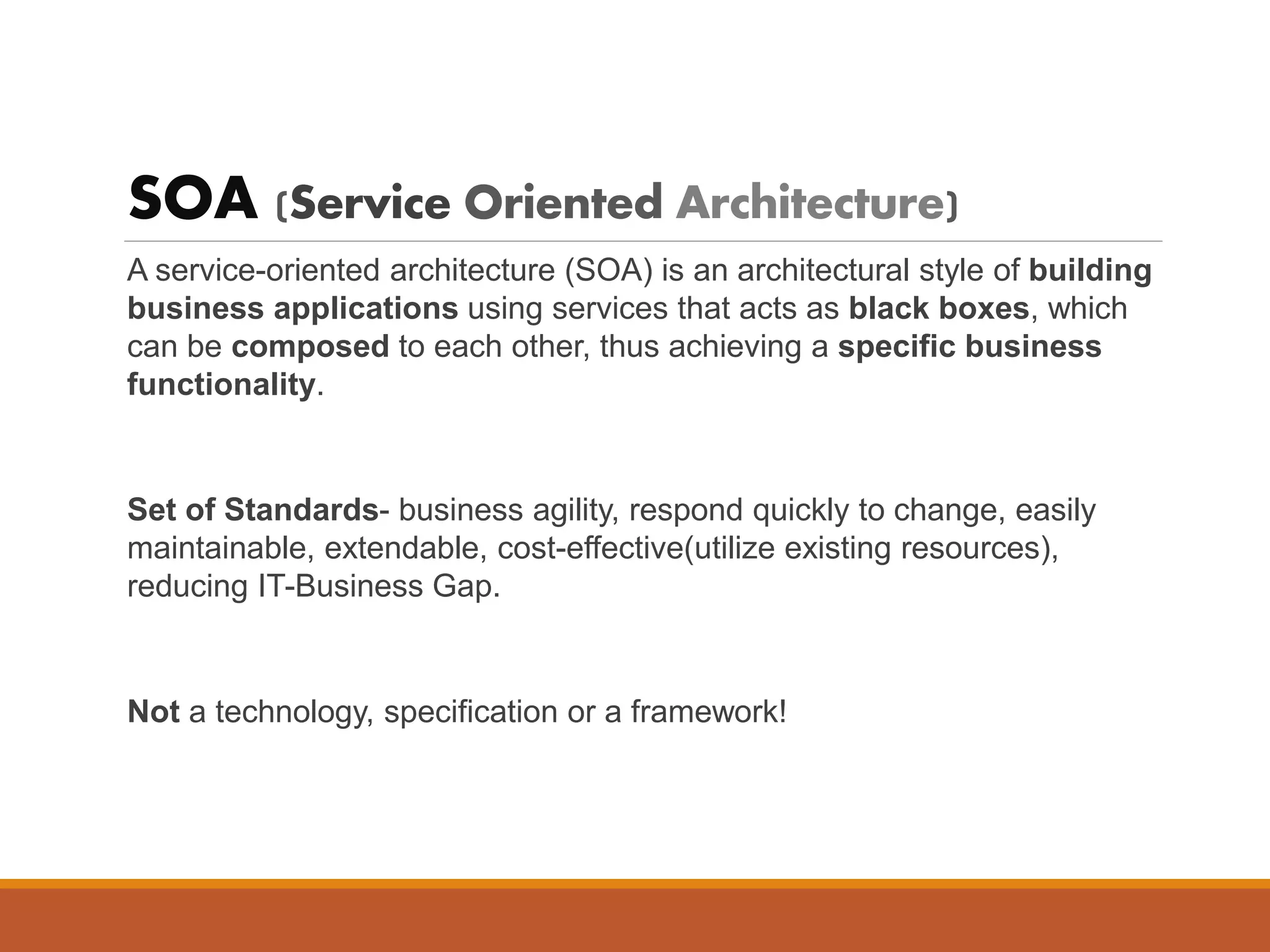 SOA (Service Oriented Architecture)
A service-oriented architecture (SOA) is an architectural style of building
business applications using services that acts as black boxes, which
can be composed to each other, thus achieving a specific business
functionality.
Set of Standards- business agility, respond quickly to change, easily
maintainable, extendable, cost-effective(utilize existing resources),
reducing IT-Business Gap.
Not a technology, specification or a framework!
 
