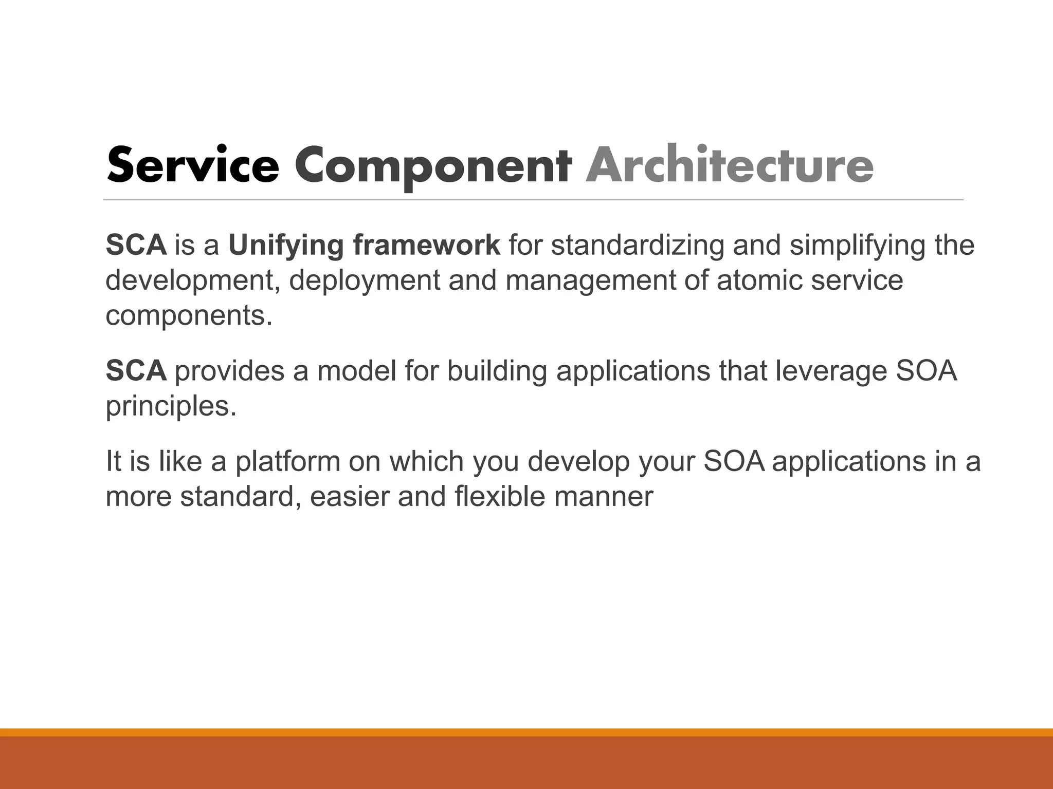 Service Component Architecture
SCA is a Unifying framework for standardizing and simplifying the
development, deployment and management of atomic service
components.
SCA provides a model for building applications that leverage SOA
principles.
It is like a platform on which you develop your SOA applications in a
more standard, easier and flexible manner
 