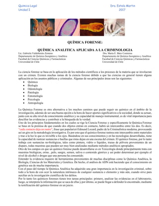 Quimica Legal Dra. Estela Martin
Unidad I 2017
QUÍMICA FORENSE:
QUÍMICA ANALITICA APLICADA A LA CRIMINOLOGIA
Lic. Gabriela Valdebenito Zenteno Dra. Maria E. Báez Contreras
Departamento de Química Inorgánica y Analítica Departamento de Química Inorgánica y Analítica
Facultad de Ciencias Químicas y Farmacéuticas Facultad de Ciencias Químicas y Farmacéuticas
Universidad de Chile Universidad de Chile
La ciencia forense se basa en la aplicación de los métodos científicos a los procesos de la materia que se involucran
con un crimen. Existen muchas ramas de la ciencia forense debido a que las ciencias en general tienen alguna
aplicación en los asuntos públicos y criminales. Algunas de sus principales áreas son las siguientes:
 Química
 Biología
 Odontología
 Patología
 Entomología
 Psicología
 Antropología
La Química Forense es otra alternativa a los muchos caminos que puede seguir un químico en el ámbito de la
investigación, además de ser una buena opción a la hora de hacer aportes significativos a la sociedad, donde su actuar,
junto con su alto nivel de conocimiento analítico y su capacidad de manejo instrumental, es de vital importancia para
descifrar las evidencias y contribuir a la búsqueda de la verdad.
Uno de los principios fundamentales en los cuales se rige la Ciencia Forense y específicamente la Química Forense
se basa en la premisa de que cuando dos objetos entran en contacto, habrá un intercambio entre los dos. Es decir,
“cada contacto deja un rastro”, frase que popularizó Edmund Locard, padre de la Criminalística moderna, provocando
así un giro en la metodología investigativa. Es por esto que el químico forense rastrea este intercambio entre materiales
y trae a la luz lo que es invisible a los ojos. Basándose en sus conocimientos y en las tecnologías desarrolladas, tiene
la capacidad de rastrear sustancias o huellas que éstas dejan en una escena del crimen. El químico forense, por lo tanto
trabaja con sustancias no-biológicas, tales como pintura, vidrio o líquidos, trazas de pólvora provenientes de un
disparo, todas muestras que pueden ser muy bien analizadas mediante métodos analíticos apropiados.
Otro de los campos en que un químico forense puede desarrollarse es en Toxicología donde principalmente trata con
muestras biológicas, orina , pelo, sangre, semen, saliva o contenido gástrico y así poder determinar por ejemplo el
nivel de alcohol o drogas que una persona ha consumido.
Entender la evidencia requiere de herramientas provenientes de muchas disciplinas como la Química Analítica, la
Biología, Ciencias de los Materiales y Genética. De hecho, el análisis de ADN está haciendo que el conocimiento en
genética sea de mucha importancia.
Con el paso del tiempo la Química Analítica ha adquirido una gran importancia en la investigación criminal, sobre
todo a la hora de con ocer la naturaleza intrínseca de cualquier sustancia o elemento y más aún, cuando sirve para
auxiliar en la investigación científica de los delitos.
Por lo tanto los químicos forenses tienes tres tareas principales: primero, analizar las evidencias en el laboratorio,
luego, se interpreta la información que se saca de ellas y por último, se puede llegar a defender lo encontrado, mediante
la testificación del químico forense en un juicio.
 