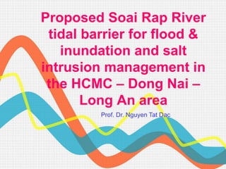 Proposed Soai Rap River
tidal barrier for flood &
inundation and salt
intrusion management in
the HCMC – Dong Nai –
Long An area
Prof. Dr. Nguyen Tat Dac
 