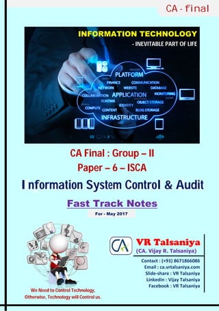CA Final : Group – II
Paper – 6 – ISCA
Information System Control & Audit
Fast Track Notes
CA - final
INFORMATION TECHNOLOGY
- INEVITABLE PART OF LIFE
Contact : (+91) 8671866086
Email : ca.vrtalsaniya.com
Slide-share : VR Talsaniya
Linkedin : Vijay Talsaniya
Facebook : VR Talsaniya
VR Talsaniya
(CA. Vijay R. Talsaniya)
We Need to Control Technology,
Otherwise, Technology will Control us.
For - May 2017
 