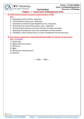 9 | P a g e
VR Talsaniya; (+91) 8671866086 Chapter 1 – Concepts of Governance & Management of Informa on Systems
Contact : (+91) 8671866086
Email : ca.vrtalsaniya@gmail.com
Slide-share : VR Talsaniya
VR Talsaniya
(CA. Vijay R. Talsaniya) Fast Track Notes
Chapter – 1 : Governance & Management of ISs
34.Goals used to measure successful Implementa on of GRC:
Ans.:
A. Redundant (extra) controls - Reduc on
B. Control failures in key areas - Reduc on
C. Expenditure related to Legal, Regulatory areas - Reduc on
D. Overall me for audit of key business areas - Reduc on
E. Streamlining of processes and me reduc on through automa on
F. Repor ng of compliance issues and remedia on in mely manner
G. Compliance status and key issues to senior management on real me basis
35.Several Key components evaluated by Internal auditor for Eﬀec ve IT governance:
Ans.: (L O PR PC)
1) Leadership -
2) Organiza onal structure –
3) Processes –
4) Risks -
5) Performance Measurement -
6) Controls –
---- XXXX ---- XXXX ----
 