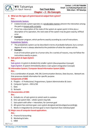 3 | P a g e
VR Talsaniya; (+91) 8671866086 Chapter 2 – Informa on Systems Concepts
Contact : (+91) 8671866086
Email : ca.vrtalsaniya@gmail.com
Slide-share : VR Talsaniya
VR Talsaniya
(CA. Vijay R. Talsaniya) Fast Track Notes
Chapter – 2 : ISs Concepts
8. What are the types of system based on output from system?
Ans.:
Determinis c System:
 A determinis c system operates in a predictable manner wherein the interac on among
the parts is known with certainty.
 If one has a descrip on of the state of the system at a given point in me plus a
descrip on of its opera on, the next state of the system may be given exactly, without
error.
 Example:-
A computer program, which performs exactly according to a set of instruc ons.
Probabilis c System:
 The probabilis c system can be described in terms of probable behavior, but a certain
degree of error is always a ached to the predic on of what the system will do.
 Example:-
A set of instruc ons given to a human who, for a variety of reasons, may not follow the
instruc ons exactly as given.
9. Sub-system & Supra System
Ans.:
Sub-system: A system is divided into smaller system (Decomposi on Concept)
Supra System: A system immediately above a sub-system (Integra on Concept)
10.Informa on System / Computer Based Informa on System (CBIS)
Ans.:
IS is a combina on of people, HW, SW, Communica on Devices, Data Sources , Network etc
that processes data& informa on for speciﬁc purpose.
Components of CBIS
A. Peoples – IT Professional, Programmers, System Administra on & Users
B. Computer System – HW & SW
C. Data
D. Network
11.Characteris cs of CBIS
Ans.:
A. Includes no. of sub-system & cannot work in isola on
B. One sub system fails = whole system may fails
C. Sub system with other = interac on, for common goal
D. All system has common goal, even system designed and developed accordingly
E. Works in integra on & common goal is more important than individual goal
12.Major area of computer based applica ons
Ans.:
A. Finance & Accoun ng
B. Marke ng & Sales
C. HRM
 
