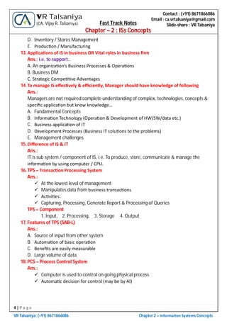 4 | P a g e
VR Talsaniya; (+91) 8671866086 Chapter 2 – Informa on Systems Concepts
Contact : (+91) 8671866086
Email : ca.vrtalsaniya@gmail.com
Slide-share : VR Talsaniya
VR Talsaniya
(CA. Vijay R. Talsaniya) Fast Track Notes
Chapter – 2 : ISs Concepts
D. Inventory / Stores Management
E. Produc on / Manufacturing
13.Applica ons of IS in business OR Vital roles in business ﬁrm
Ans.: i.e. to support..
A. An organiza on’s Business Processes & Opera ons
B. Business DM
C. Strategic Compe ve Advantages
14.To manage IS eﬀec vely & eﬃciently, Manager should have knowledge of following
Ans.:
Managers are not required complete understanding of complex, technologies, concepts &
speciﬁc applica on but know knowledge…
A. Fundamental Concepts
B. Informa on Technology (Opera on & Development of HW/SW/data etc.)
C. Business applica on of IT
D. Development Processes (Business IT solu ons to the problems)
E. Management challenges
15.Diﬀerence of IS & IT
Ans.:
IT is sub system / component of IS, i.e. To produce, store, communicate & manage the
informa on by using computer / CPU.
16.TPS – Transac on Processing System
Ans.:
 At the lowest level of management
 Manipulates data from business transac ons
 Ac vi es:
 Capturing, Processing, Generate Report & Processing of Queries
TPS – Component
1. Input, 2. Processing, 3. Storage 4. Output
17.Features of TPS (SAB-L)
Ans.:
A. Source of input from other system
B. Automa on of basic opera on
C. Beneﬁts are easily measurable
D. Large volume of data
18.PCS – Process Control System
Ans.:
 Computer is used to control on going physical process
 Automa c decision for control (may be by AI)
 
