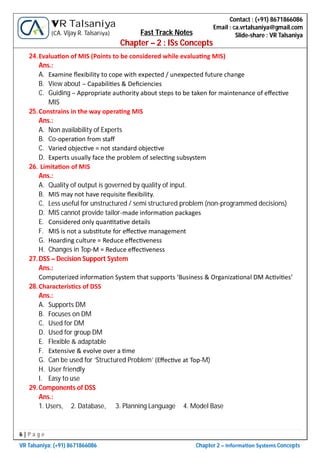 6 | P a g e
VR Talsaniya; (+91) 8671866086 Chapter 2 – Informa on Systems Concepts
Contact : (+91) 8671866086
Email : ca.vrtalsaniya@gmail.com
Slide-share : VR Talsaniya
VR Talsaniya
(CA. Vijay R. Talsaniya) Fast Track Notes
Chapter – 2 : ISs Concepts
24.Evalua on of MIS (Points to be considered while evalua ng MIS)
Ans.:
A. Examine ﬂexibility to cope with expected / unexpected future change
B. View about – Capabili es & Deﬁciencies
C. Guiding – Appropriate authority about steps to be taken for maintenance of eﬀec ve
MIS
25.Constrains in the way opera ng MIS
Ans.:
A. Non availability of Experts
B. Co-opera on from staﬀ
C. Varied objec ve = not standard objec ve
D. Experts usually face the problem of selec ng subsystem
26. Limita on of MIS
Ans.:
A. Quality of output is governed by quality of input.
B. MIS may not have requisite ﬂexibility.
C. Less useful for unstructured / semi structured problem (non-programmed decisions)
D. MIS cannot provide tailor-made informa on packages
E. Considered only quan ta ve details
F. MIS is not a subs tute for eﬀec ve management
G. Hoarding culture = Reduce eﬀec veness
H. Changes in Top-M = Reduce eﬀec veness
27.DSS – Decision Support System
Ans.:
Computerized informa on System that supports ‘Business & Organiza onal DM Ac vi es’
28.Characteris cs of DSS
Ans.:
A. Supports DM
B. Focuses on DM
C. Used for DM
D. Used for group DM
E. Flexible & adaptable
F. Extensive & evolve over a me
G. Can be used for ‘Structured Problem’ (Eﬀec ve at Top-M)
H. User friendly
I. Easy to use
29.Components of DSS
Ans.:
1. Users, 2. Database, 3. Planning Language 4. Model Base
 
