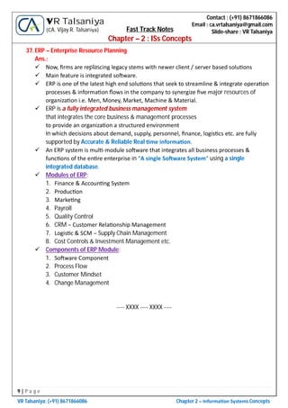 9 | P a g e
VR Talsaniya; (+91) 8671866086 Chapter 2 – Informa on Systems Concepts
Contact : (+91) 8671866086
Email : ca.vrtalsaniya@gmail.com
Slide-share : VR Talsaniya
VR Talsaniya
(CA. Vijay R. Talsaniya) Fast Track Notes
Chapter – 2 : ISs Concepts
37.ERP – Enterprise Resource Planning
Ans.:
 Now, ﬁrms are replascing legacy stems with newer client / server based solu ons
 Main feature is integrated so ware.
 ERP is one of the latest high end solu ons that seek to streamline & integrate opera on
processes & informa on ﬂows in the company to synergize ﬁve major resources of
organiza on i.e. Men, Money, Market, Machine & Material.
 ERP is a fully integrated business management system
that integrates the core business & management processes
to provide an organiza on a structured environment
in which decisions about demand, supply, personnel, ﬁnance, logis cs etc. are fully
supported by Accurate & Reliable Real me informa on.
 An ERP system is mul -module so ware that integrates all business processes &
func ons of the en re enterprise in “A single So ware System” using a single
integrated database.
 Modules of ERP:
1. Finance & Accoun ng System
2. Produc on
3. Marke ng
4. Payroll
5. Quality Control
6. CRM – Customer Rela onship Management
7. Logis c & SCM – Supply Chain Management
8. Cost Controls & Investment Management etc.
 Components of ERP Module:
1. So ware Component
2. Process Flow
3. Customer Mindset
4. Change Management
---- XXXX ---- XXXX ----
 