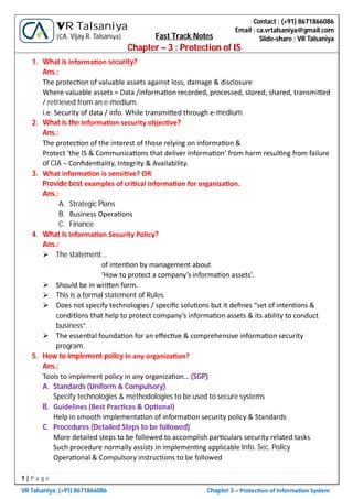 1 | P a g e
VR Talsaniya; (+91) 8671866086 Chapter 3 – Protec on of Informa on System
Contact : (+91) 8671866086
Email : ca.vrtalsaniya@gmail.com
Slide-share : VR Talsaniya
VR Talsaniya
(CA. Vijay R. Talsaniya) Fast Track Notes
Chapter – 3 : Protection of IS
1. What is informa on security?
Ans.:
The protec on of valuable assets against loss, damage & disclosure
Where valuable assets = Data /informa on recorded, processed, stored, shared, transmi ed
/ retrieved from an e-medium.
i.e. Security of data / info. While transmi ed through e-medium.
2. What is the Informa on security objec ve?
Ans.:
The protec on of the interest of those relying on informa on &
Protect ‘the IS & Communica ons that deliver informa on’ from harm resul ng from failure
of CIA – Conﬁden ality, Integrity & Availability.
3. What informa on is sensi ve? OR
Provide best examples of cri cal informa on for organiza on.
Ans.:
A. Strategic Plans
B. Business Opera ons
C. Finance
4. What is Informa on Security Policy?
Ans.:
 The statement…
of inten on by management about
‘How to protect a company’s informa on assets’.
 Should be in wri en form.
 This is a formal statement of Rules.
 Does not specify technologies / speciﬁc solu ons but it deﬁnes “set of inten ons &
condi ons that help to protect company’s informa on assets & its ability to conduct
business”.
 The essen al founda on for an eﬀec ve & comprehensive informa on security
program.
5. How to implement policy in any organiza on?
Ans.:
Tools to implement policy in any organiza on… (SGP)
A. Standards (Uniform & Compulsory)
Specify technologies & methodologies to be used to secure systems
B. Guidelines (Best Prac ces & Op onal)
Help in smooth implementa on of informa on security policy & Standards
C. Procedures (Detailed Steps to be followed)
More detailed steps to be followed to accomplish par culars security related tasks
Such procedure normally assists in implemen ng applicable Info. Sec. Policy
Opera onal & Compulsory instruc ons to be followed
 