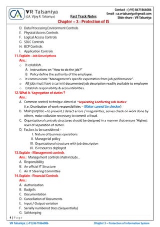 4 | P a g e
VR Talsaniya; (+91) 8671866086 Chapter 3 – Protec on of Informa on System
Contact : (+91) 8671866086
Email : ca.vrtalsaniya@gmail.com
Slide-share : VR Talsaniya
VR Talsaniya
(CA. Vijay R. Talsaniya) Fast Track Notes
Chapter – 3 : Protection of IS
D. Data Processing Environment Controls
E. Physical Access Controls
F. Logical Access Controls
G. SDLC Controls
H. BCP Controls
I. Applica on Controls
11.Explain - Job Descrip ons
Ans.:
o It establish…
A. Instruc ons on “How to do the job?”
B. Policy deﬁne the authority of the employee.
o It communicate “Management’s speciﬁc expecta on from job performance”.
o All jobs must have a current documented job descrip on readily available to employee
o Establish responsibility & accountabili es.
12.What is ‘Segrega on of du es’?
Ans.:
A. Common control technique aimed at “Separa ng Conﬂic ng Job Du es”
(i.e. Distribu on of work responsibili es – Maker cannot be checker)
B. Main purpose – to prevent / detect errors / irregulari es, serves check on work done by
others, make collusion necessary to commit a fraud.
C. Organiza onal controls structures should be designed in a manner that ensure ‘Highest
level of separa on of du es’.
D. Factors to be considered –
I. Nature of business opera ons
II. Managerial policy
III. Organiza onal structure with job descrip on
IV. IS resources deployed
13.Explain - Management controls
Ans.: Management controls shall include…
A. Responsibility
B. An oﬃcial IT Structure
C. An IT Steering Commi ee
14.Explain - Financial Controls
Ans.:
A. Authoriza on
B. Budgets
C. Documenta on
D. Cancella on of Documents
E. Input / Output varia on
F. Serially numbered Docs (Sequen ally)
G. Safekeeping
 