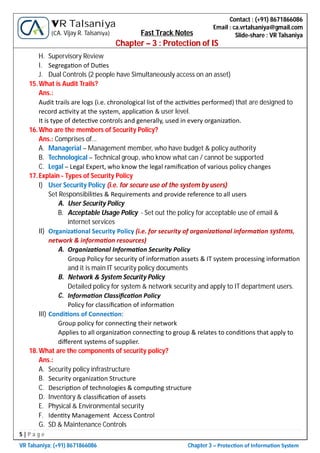 5 | P a g e
VR Talsaniya; (+91) 8671866086 Chapter 3 – Protec on of Informa on System
Contact : (+91) 8671866086
Email : ca.vrtalsaniya@gmail.com
Slide-share : VR Talsaniya
VR Talsaniya
(CA. Vijay R. Talsaniya) Fast Track Notes
Chapter – 3 : Protection of IS
H. Supervisory Review
I. Segrega on of Du es
J. Dual Controls (2 people have Simultaneously access on an asset)
15.What is Audit Trails?
Ans.:
Audit trails are logs (i.e. chronological list of the ac vi es performed) that are designed to
record ac vity at the system, applica on & user level.
It is type of detec ve controls and generally, used in every organiza on.
16.Who are the members of Security Policy?
Ans.: Comprises of…
A. Managerial – Management member, who have budget & policy authority
B. Technological – Technical group, who know what can / cannot be supported
C. Legal – Legal Expert, who know the legal ramiﬁca on of various policy changes
17.Explain - Types of Security Policy
I) User Security Policy (i.e. for secure use of the system by users)
Set Responsibili es & Requirements and provide reference to all users
A. User Security Policy
B. Acceptable Usage Policy - Set out the policy for acceptable use of email &
internet services
II) Organiza onal Security Policy (i.e. for security of organiza onal informa on systems,
network & informa on resources)
A. Organiza onal Informa on Security Policy
Group Policy for security of informa on assets & IT system processing informa on
and it is main IT security policy documents
B. Network & System Security Policy
Detailed policy for system & network security and apply to IT department users.
C. Informa on Classiﬁca on Policy
Policy for classiﬁca on of informa on
III) Condi ons of Connec on:
Group policy for connec ng their network
Applies to all organiza on connec ng to group & relates to condi ons that apply to
diﬀerent systems of supplier.
18.What are the components of security policy?
Ans.:
A. Security policy infrastructure
B. Security organiza on Structure
C. Descrip on of technologies & compu ng structure
D. Inventory & classiﬁca on of assets
E. Physical & Environmental security
F. Iden ty Management Access Control
G. SD & Maintenance Controls
 
