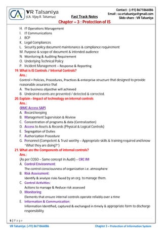 6 | P a g e
VR Talsaniya; (+91) 8671866086 Chapter 3 – Protec on of Informa on System
Contact : (+91) 8671866086
Email : ca.vrtalsaniya@gmail.com
Slide-share : VR Talsaniya
VR Talsaniya
(CA. Vijay R. Talsaniya) Fast Track Notes
Chapter – 3 : Protection of IS
H. IT Opera ons Management
I. IT Communica ons
J. BCP
K. Legal Compliances
L. Security policy document maintenance & compliance requirement
M. Purpose & scope of document & intended audience
N. Monitoring & Audi ng Requirement
O. Underlying Technical Policy
P. Incident Management – Response & Repor ng
19.What is IS Controls / Internal Controls?
Ans.:
Control = Policies, Procedures, Prac ces & enterprise structure that designed to provide
reasonable assurance that
A. The business objec ve will achieved
B. Undesired events are prevented / detected & corrected.
20.Explain - Impact of technology on internal controls
Ans.:
(RMC Access SAP)
A. Record keeping
B. Management Supervision & Review
C. Concentra on of programs & data (Centraliza on)
D. Access to Assets & Records (Physical & Logical Controls)
E. Segrega on of Du es
F. Authoriza on Procedure
G. Personnel (Competent & Trust worthy – Appropriate skills & training required and know
“What they are doing?”)
21.What are the Components of internal controls?
Ans.:
(As per COSO – Same concept in Audit) – CRC IM
A. Control Environment:
The control consciousness of organiza on i.e. atmosphere
B. Risk Assessment:
Iden fy & analyze risks faced by an org. to manage them.
C. Control Ac vi es:
Ac ons to manage & Reduce risk assessed
D. Monitoring:
Elements that ensure internal controls operate reliably over a me
E. Informa on & Communica on:
Informa on Iden ﬁed, captured & exchanged in mely & appropriate form to discharge
responsibility.
 