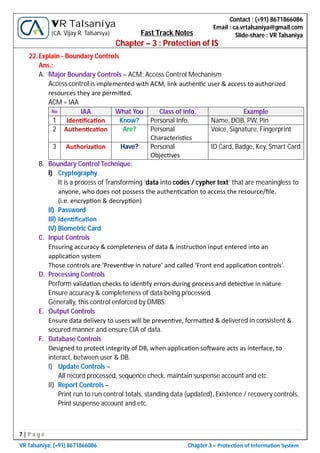 7 | P a g e
VR Talsaniya; (+91) 8671866086 Chapter 3 – Protec on of Informa on System
Contact : (+91) 8671866086
Email : ca.vrtalsaniya@gmail.com
Slide-share : VR Talsaniya
VR Talsaniya
(CA. Vijay R. Talsaniya) Fast Track Notes
Chapter – 3 : Protection of IS
22.Explain - Boundary Controls
Ans.:
A. Major Boundary Controls – ACM: Access Control Mechanism
Access control is implemented with ACM, link authen c user & access to authorized
resources they are permi ed.
ACM = IAA
No IAA What You Class of info. Example
1 Iden ﬁca on Know? Personal Info. Name, DOB, PW, Pin
2 Authen ca on Are? Personal
Characteris cs
Voice, Signature, Fingerprint
3 Authoriza on Have? Personal
Objec ves
ID Card, Badge, Key, Smart Card
B. Boundary Control Technique:
I) Cryptography
It is a process of Transforming ‘data into codes / cypher text’ that are meaningless to
anyone, who does not possess the authen ca on to access the resource/ﬁle.
(i.e. encryp on & decryp on)
II) Password
III) Iden ﬁca on
IV) Biometric Card
C. Input Controls
Ensuring accuracy & completeness of data & instruc on input entered into an
applica on system
Those controls are ‘Preven ve in nature’ and called ‘Front end applica on controls’.
D. Processing Controls
Perform valida on checks to iden fy errors during process and detec ve in nature
Ensure accuracy & completeness of data being processed.
Generally, this control enforced by DMBS.
E. Output Controls
Ensure data delivery to users will be preven ve, forma ed & delivered in consistent &
secured manner and ensure CIA of data.
F. Database Controls
Designed to protect integrity of DB, when applica on so ware acts as interface, to
interact, between user & DB.
I) Update Controls –
All record processed, sequence check, maintain suspense account and etc.
II) Report Controls –
Print run to run control totals, standing data (updated), Existence / recovery controls,
Print suspense account and etc.
 