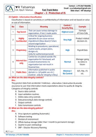 8 | P a g e
VR Talsaniya; (+91) 8671866086 Chapter 3 – Protec on of Informa on System
Contact : (+91) 8671866086
Email : ca.vrtalsaniya@gmail.com
Slide-share : VR Talsaniya
VR Talsaniya
(CA. Vijay R. Talsaniya) Fast Track Notes
Chapter – 3 : Protection of IS
23.Explain - Informa on Classiﬁca on
Classiﬁca on is based on sensi vity or conﬁden ality of informa on and not based on value
or cost of informa on.
No Class Meaning
Control /
Security Req.
Example
1 Top Secret
That can cause serious damage to
organiza on, if lost / made public
Highest Level
Formula
of Coca-Cola
2
Highly
Conﬁden al
Cri cal for ongoing business
opera on & can cause serious
impediment (Slow down) if share
around organiza on
Very high
Product related
decision etc.
3 Proprietary
Rela ng to procedures, opera onal,
rou ne works, project plans,
designs etc.
(only for authorized personal)
High Payroll Data
4
Internal Use
only
Cannot be circulated outside the
organiza on & if disclosed, will
created inconvenience to
organiza on but not result in
ﬁnancial loss
Normal
Manager going
to re re in
future
5 Public Docs
Informa on published in public
domain i.e. (of public use etc.)
[Control - only for integrity is Req.]
Minimal /
No Control
B/S, P&L, FS
etc.
24.What are the data integrity controls?
Ans.:
They protect data from accidental / malicious – alterna on / destruc on & provide
assurance to user that informa on meets expecta ons about its quality & integrity.
Categories of integrity controls:
A. Source data controls
B. Input valida on rou nes
C. Online data entry controls
D. Data processing & data storage controls
E. Output controls
F. Data transmission controls
25.What are the data integrity policies?
Ans.:
A. Virus signature upda ng (Automa c)
B. So ware tes ng
C. Division of environment
D. Oﬀsite backup storage (older than 1 month to permanent storage)
E. Quarter & year-end backup
F. DRP – Disaster Recovery Planning
 