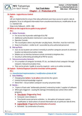 9 | P a g e
VR Talsaniya; (+91) 8671866086 Chapter 3 – Protec on of Informa on System
Contact : (+91) 8671866086
Email : ca.vrtalsaniya@gmail.com
Slide-share : VR Talsaniya
VR Talsaniya
(CA. Vijay R. Talsaniya) Fast Track Notes
Chapter – 3 : Protection of IS
26.Explain - Logical Access Control
Ans.:
LAC are implemented to ensure that only authorized users have access to system, data &
programs, So as to safeguard informa on from unauthorized disclosure, modiﬁca on & use
i.e. maintain CIA.
Steps to be followed = ACM = IAA
27.What are the Logical Access paths in any system?
Ans.:
A. Online Terminals:
 For access has to provide valid login ID & PW
 Addi onal authen ca on mechanism is also required
 Operator Console:
 The crucial place where any intruder can play havoc, therefore, must be restricted.
 Keep it at loca on = visible to all + accessible by only authorized personnel
B. Dial-up Ports:
 User at one loca on can connect remotely to another computer present at unknown
loca on via telecommunica on media
 Modem act as interface between remote terminal & telephone line.
 Security is achieved by providing ID & PW for access.
C. Telecommunica on Network
 It is a number of computer terminals, PC etc. are linked to host computer through
network / telecommunica on lines.
 That can be private / public & security required = same as in online terminals.
28.Explain - Technical Exposure (need to remember all the points)
Ans.:
i.e. Unauthorized implementa on / modiﬁca on of data & SW.
i) Data Diddling –
 Changing data before / as & when entered into the system
 Limited technical knowledge required
 Worst Part = Occurs before computer security can protect data
ii) Bombs –
 "A piece of bad code” deliberately planted / entered by insider / supplier of so ware.
 When gets triggered – causing the damage immediately but cannot infect other
programs.
A. Time Bomb: (Triggered by Time)
 Computer clock ini ates it.
 Time bomb causes perverse ac vi es. i.e. disrup on of computer system,
modiﬁca on or destruc ons of stored informa on etc on par cular date & me.
B. Logical Bomb: (Triggered by Combina on of events)
 Ac vated - by combina on of events.
 