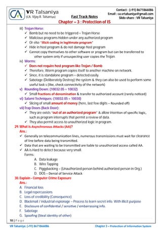 10 | P a g e
VR Talsaniya; (+91) 8671866086 Chapter 3 – Protec on of Informa on System
Contact : (+91) 8671866086
Email : ca.vrtalsaniya@gmail.com
Slide-share : VR Talsaniya
VR Talsaniya
(CA. Vijay R. Talsaniya) Fast Track Notes
Chapter – 3 : Protection of IS
iii) Trojan Horse:
 Bomb but no need to be triggered = Trojan Horse
 Malicious programs hidden under any authorized program
 Or else “illicit coding in legi mate program”
 Hide in host program & do not damage host program
 Cannot copy themselves to other so ware or program but can be transferred to
other system only if unsuspec ng user copies the Trojan.
iv) Worms:
 Does not require host program like Trojan / Bomb
 Therefore, Worm program copies itself to another machine on network.
 Since, it is standalone program = detected easily.
 Sabotage (Deliberately Destroy) the system & they can also be used to perform some
useful task s (like, check connec vity of the network)
v) Rounding Down: (10032.05 = 10032)
 Small frac ons of denomina on & transfer to authorized account (rarely no ced)
vi) Salami Techniques: (10032.05 = 10030)
 Slicing of small amount of money (here, last few digits – Rounded oﬀ)
vii)Trap Doors (Back Door):
 They are exists “out of an authorized program” & allow inser on of speciﬁc logic,
such as program interrupts that permit a review of data.
 They also permit access to unauthorized logic in program.
29.What is Asynchronous A acks (AA)?
Ans.:
 Generally on telecommunica on lines, numerous transmissions must wait for clearance
of line before data being transmi ed.
 Data that are wai ng to be transmi ed are liable to unauthorized access called AA.
 AA is Hard to detect because very small.
Forms:
A. Data leakage
B. Wire Tapping
C. Piggybacking – (Unauthorized person behind authorized person in Org.)
D. DOS – Denial of Service A ack
30.Explain - Computer Crime Exposure
Ans.:
A. Financial loss
B. Legal repercussions
C. Loss of credibility (Consequence)
D. Blackmail / industrial espionage – Process to learn secret info. With illicit purpose
E. Disclosure of conﬁden al / sensi ve / embarrassing info.
F. Sabotage
G. Spooﬁng (Steal iden ty of other)
 