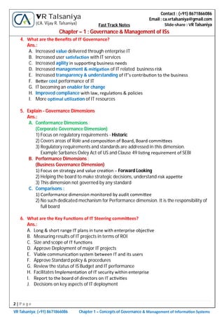 2 | P a g e
VR Talsaniya; (+91) 8671866086 Chapter 1 – Concepts of Governance & Management of Informa on Systems
Contact : (+91) 8671866086
Email : ca.vrtalsaniya@gmail.com
Slide-share : VR Talsaniya
VR Talsaniya
(CA. Vijay R. Talsaniya) Fast Track Notes
Chapter – 1 : Governance & Management of ISs
4. What are the Beneﬁts of IT Governance?
Ans.:
A. Increased value delivered through enterprise IT
B. Increased user sa sfac on with IT services
C. Increased agility in suppor ng business needs
D. Increased management & mi ga on of IT related business risk
E. Increased transparency & understanding of IT’s contribu on to the business
F. Be er cost performance of IT
G. IT becoming an enabler for change
H. Improved compliance with law, regula ons & policies
I. More op mal u liza on of IT resources
5. Explain - Governance Dimensions
Ans.:
A. Conformance Dimensions :
(Corporate Governance Dimension)
1) Focus on regulatory requirements - Historic
2) Covers areas of Role and composi on of Board, Board commi ees
3) Regulatory requirements and standards are addressed in this dimension.
Example Sarbanes Oxley Act of US and Clause 49 lis ng requirement of SEBI
B. Performance Dimensions :
(Business Governance Dimension)
1) Focus on strategy and value crea on – Forward Looking
2) Helping the board to make strategic decisions, understand risk appe te
3) This dimension not governed by any standard
C. Comparisons :
1) Conformance dimension monitored by audit commi ee
2) No such dedicated mechanism for Performance dimension. It is the responsibility of
full board
6. What are the Key Func ons of IT Steering commi ees?
Ans.:
A. Long & short range IT plans in tune with enterprise objec ve
B. Measuring results of IT projects in terms of ROI
C. Size and scope of IT func ons
D. Approve Deployment of major IT projects
E. Viable communica on system between IT and its users
F. Approve Standard policy & procedures
G. Review the status of IS Budget and IT performance
H. Facilitates Implementa on of IT security within enterprise
I. Report to the board of directors on IT ac vi es
J. Decisions on key aspects of IT deployment
 