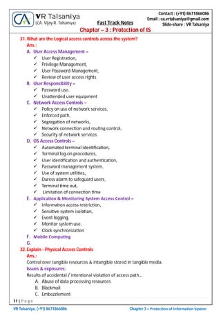 11 | P a g e
VR Talsaniya; (+91) 8671866086 Chapter 3 – Protec on of Informa on System
Contact : (+91) 8671866086
Email : ca.vrtalsaniya@gmail.com
Slide-share : VR Talsaniya
VR Talsaniya
(CA. Vijay R. Talsaniya) Fast Track Notes
Chapter – 3 : Protection of IS
31.What are the Logical access controls across the system?
Ans.:
A. User Access Management –
 User Registra on,
 Privilege Management,
 User Password Management,
 Review of user access rights
B. User Responsibility –
 Password use,
 Una ended user equipment
C. Network Access Controls –
 Policy on use of network services,
 Enforced path,
 Segrega on of networks,
 Network connec on and rou ng control,
 Security of network services
D. OS Access Controls –
 Automated terminal iden ﬁca on,
 Terminal log-on procedures,
 User iden ﬁca on and authen ca on,
 Password management system,
 Use of system u li es,
 Duress alarm to safeguard users,
 Terminal me out,
 Limita on of connec on me
E. Applica on & Monitoring System Access Control –
 Informa on access restric on,
 Sensi ve system isola on,
 Event logging,
 Monitor system use,
 Clock synchroniza on
F. Mobile Compu ng
G.
32.Explain - Physical Access Controls
Ans.:
Control over tangible resources & intangible stored in tangible media.
Issues & exposures:
Results of accidental / inten onal viola on of access path…
A. Abuse of data processing resources
B. Blackmail
C. Embezzlement
 
