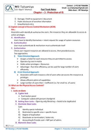 12 | P a g e
VR Talsaniya; (+91) 8671866086 Chapter 3 – Protec on of Informa on System
Contact : (+91) 8671866086
Email : ca.vrtalsaniya@gmail.com
Slide-share : VR Talsaniya
VR Talsaniya
(CA. Vijay R. Talsaniya) Fast Track Notes
Chapter – 3 : Protection of IS
D. Damage / the to equipment / document
E. Public disclosure of sensi ve informa on
F. Unauthorized entry
33.Explain concept of Access Control Mechanism (ACM).
Ans.:
Associates with iden fy & authorize the users, the resources they are allowable to access &
ac on privileges.
A. Iden ﬁca on
Users have to iden fy themselves + intent request for usage of system resources
B. Authen ca on
User must authen cate & mechanism must authen cate itself
C. Authoriza on
Check user request resources are allowed to access, then provided access.
Two approaches:
I) Ticket Oriented Approach:
 Assigns a cket for each resource they are permi ed to access.
 Operates by row in matrix
 Holds ac on privileges + Resources
 Advantage = Run me eﬃciency, can be used for large number of users
eﬃciently.
II) A List Oriented Approach:
 Associates with each resource a list of users who can access the resources &
privileges.
 Allows eﬃcient admin of capabili es
 Large number of users then = ineﬃcient (i.e. for small no. of users)
34.What are the Physical Access Controls?
Ans.:
i. Locks on doors
A. Cypher lock
 Push bu on panel
 Computer coded with person’s handprint
B. Bol ng Door Locks – Open by only Metal key + Avoid to be duplicated
C. Electronic Door Locks
Gain:
i) Iden ty specie individual
ii) Restricted to speciﬁc area + speciﬁc hours
iii) Degree of duplica on
iv) Deac vate on termina on / stolen etc.
v) Accoun ng & Provide card = IMP part of admin.
D. Biometric Door Locks
 