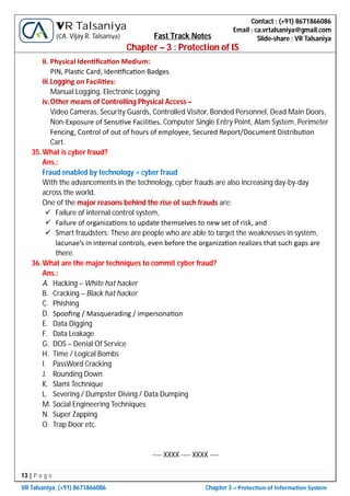 13 | P a g e
VR Talsaniya; (+91) 8671866086 Chapter 3 – Protec on of Informa on System
Contact : (+91) 8671866086
Email : ca.vrtalsaniya@gmail.com
Slide-share : VR Talsaniya
VR Talsaniya
(CA. Vijay R. Talsaniya) Fast Track Notes
Chapter – 3 : Protection of IS
ii. Physical Iden ﬁca on Medium:
PIN, Plas c Card, Iden ﬁca on Badges
iii.Logging on Facili es:
Manual Logging, Electronic Logging
iv.Other means of Controlling Physical Access –
Video Cameras, Security Guards, Controlled Visitor, Bonded Personnel, Dead Main Doors,
Non-Exposure of Sensi ve Facili es, Computer Single Entry Point, Alam System, Perimeter
Fencing, Control of out of hours of employee, Secured Report/Document Distribu on
Cart.
35.What is cyber fraud?
Ans.:
Fraud enabled by technology = cyber fraud
With the advancements in the technology, cyber frauds are also increasing day-by-day
across the world.
One of the major reasons behind the rise of such frauds are:
 Failure of internal control system,
 Failure of organiza ons to update themselves to new set of risk, and
 Smart fraudsters: These are people who are able to target the weaknesses in system,
lacunae’s in internal controls, even before the organiza on realizes that such gaps are
there.
36.What are the major techniques to commit cyber fraud?
Ans.:
A. Hacking – White hat hacker
B. Cracking – Black hat hacker
C. Phishing
D. Spooﬁng / Masquerading / impersona on
E. Data Digging
F. Data Leakage
G. DOS – Denial Of Service
H. Time / Logical Bombs
I. PassWord Cracking
J. Rounding Down
K. Slami Technique
L. Severing / Dumpster Diving / Data Dumping
M. Social Engineering Techniques
N. Super Zapping
O. Trap Door etc.
---- XXXX ---- XXXX ----
 