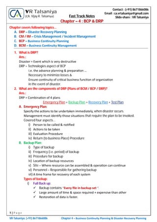 1 | P a g e
VR Talsaniya; (+91) 8671866086 Chapter 4 – Business Con nuity Planning & Disaster Recovery Planning
Contact : (+91) 8671866086
Email : ca.vrtalsaniya@gmail.com
Slide-share : VR Talsaniya
VR Talsaniya
(CA. Vijay R. Talsaniya) Fast Track Notes
Chapter – 4 : BCP & DRP
Chapter covers following topics…
A. DRP – Disaster Recovery Planning
B. CM / IM – Crisis Management / Incident Management
C. BCP – Business Con nuity Planning
D. BCM – Business Con nuity Management
1. What is DRP?
Ans.:
Disaster = Event which is very destruc ve
DRP = Technologies aspect of BCP
i.e. the advance planning & prepara on …
Necessary to minimize losses &
Ensure con nuity of cri cal business func on of organiza on
in the event of disaster.
2. What are the components of DRP (Plans of BCM / BCP / DRP)?
Ans.:
DRP = Combina on of 4 plans
Emergency Plan + Backup Plan + Recovery Plan + Test Plan
A. Emergency Plan:
Specify the ac ons to be undertaken immediately, when disaster occurs.
Management must iden fy those situa ons that require the plan to be invoked.
Covered four aspects…
i) Person to be called & no ﬁed
ii) Ac ons to be taken
iii) Evalua on Procedure
iv) Return (to business Place) Procedure
B. Backup Plan:
i) Type of backup
ii) Frequency (i.e. period) of backup
iii) Procedure for backup
iv) Loca on of backup resources
v) Site – Where resource can be assembled & opera on can con nue
vi) Personnel – Responsible for gathering backup
vii) A me frame for recovery of each system
Types of backup:
i) Full Back up:
 Backup contains “Every ﬁle in backup set “.
 Large amount of me & space required + expensive than other
 Restora on of data is faster.
 