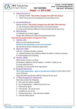 2 | P a g e
VR Talsaniya; (+91) 8671866086 Chapter 4 – Business Con nuity Planning & Disaster Recovery Planning
Contact : (+91) 8671866086
Email : ca.vrtalsaniya@gmail.com
Slide-share : VR Talsaniya
VR Talsaniya
(CA. Vijay R. Talsaniya) Fast Track Notes
Chapter – 4 : BCP & DRP
ii) Diﬀeren al Back up:
 Backup contains “That all ﬁles changed since LAST FULL Backup”.
 Faster & Economic than full backup and most eﬃcient one.
iii) Incremental Back up:
Backup contains “That all ﬁles changed since LAST ANY TYPE of Backup”.
i.e. last full backup / diﬀeren al backup / incremental backup.
It is most economical but diﬃcult to restore & take li le bit more me.
iv) Mirror Backup:
It is full back up as name suggest.
Except: Not compressed in Zip & Not password protected.
Alternate Processing Facili es Arrangement / Site:
i) Cold Site: (0%)
(When we can tolerate down me)
Need to install all facili es on the event of disaster.
No mainframe will be installed by organiza on.
ii) Worm Site: (50%)
Cold site + Hardware facili es installed
i.e. installed hardware that might be diﬃcult to obtain / install (on disaster).
It is intermediate level of backup.
iii) Hot Site: (100%)
(When faster recovery is cri cal)
All hardware, So ware, Data & Supplies = Installed = Ready to use.
It is most expensive one.
Generally, it is shared with other organiza on.
iv) Reciprocal Agreement:
Two / more organiza on - Agree to provide back facili es to each other on the
event of disaster.
Cheap but both should have suﬃcient capacity for the same.
v) 3rd
Party Arrangement / Outsourced:
Must have contract for following…
A. How soon site will be available
B. No. of organiza ons – allowed concurrent use
C. Priority to be given
D. Time period – site can be used
E. Condi on for use of site
F. Facili es & Services – that will make available
G. Controls will be placed.
 