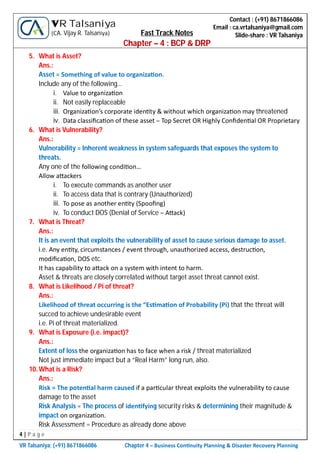 4 | P a g e
VR Talsaniya; (+91) 8671866086 Chapter 4 – Business Con nuity Planning & Disaster Recovery Planning
Contact : (+91) 8671866086
Email : ca.vrtalsaniya@gmail.com
Slide-share : VR Talsaniya
VR Talsaniya
(CA. Vijay R. Talsaniya) Fast Track Notes
Chapter – 4 : BCP & DRP
5. What is Asset?
Ans.:
Asset = Something of value to organiza on.
Include any of the following…
i. Value to organiza on
ii. Not easily replaceable
iii. Organiza on’s corporate iden ty & without which organiza on may threatened
iv. Data classiﬁca on of these asset – Top Secret OR Highly Conﬁden al OR Proprietary
6. What is Vulnerability?
Ans.:
Vulnerability = Inherent weakness in system safeguards that exposes the system to
threats.
Any one of the following condi on…
Allow a ackers
i. To execute commands as another user
ii. To access data that is contrary (Unauthorized)
iii. To pose as another en ty (Spooﬁng)
iv. To conduct DOS (Denial of Service – A ack)
7. What is Threat?
Ans.:
It is an event that exploits the vulnerability of asset to cause serious damage to asset.
i.e. Any en ty, circumstances / event through, unauthorized access, destruc on,
modiﬁca on, DOS etc.
It has capability to a ack on a system with intent to harm.
Asset & threats are closely correlated without target asset threat cannot exist.
8. What is Likelihood / Pi of threat?
Ans.:
Likelihood of threat occurring is the “Es ma on of Probability (Pi) that the threat will
succed to achieve undesirable event
i.e. Pi of threat materialized.
9. What is Exposure (i.e. impact)?
Ans.:
Extent of loss the organiza on has to face when a risk / threat materialized
Not just immediate impact but a “Real Harm” long run, also.
10.What is a Risk?
Ans.:
Risk = The poten al harm caused if a par cular threat exploits the vulnerability to cause
damage to the asset
Risk Analysis = The process of iden fying security risks & determining their magnitude &
impact on organiza on.
Risk Assessment = Procedure as already done above
 