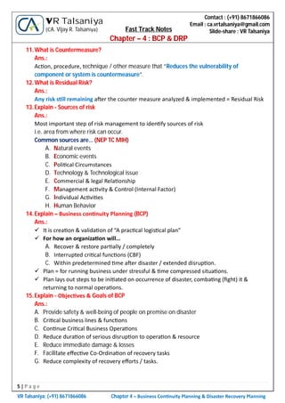 5 | P a g e
VR Talsaniya; (+91) 8671866086 Chapter 4 – Business Con nuity Planning & Disaster Recovery Planning
Contact : (+91) 8671866086
Email : ca.vrtalsaniya@gmail.com
Slide-share : VR Talsaniya
VR Talsaniya
(CA. Vijay R. Talsaniya) Fast Track Notes
Chapter – 4 : BCP & DRP
11.What is Countermeasure?
Ans.:
Ac on, procedure, technique / other measure that “Reduces the vulnerability of
component or system is countermeasure”.
12.What is Residual Risk?
Ans.:
Any risk s ll remaining a er the counter measure analyzed & implemented = Residual Risk
13.Explain - Sources of risk
Ans.:
Most important step of risk management to iden fy sources of risk
i.e. area from where risk can occur.
Common sources are… (NEP TC MIH)
A. Natural events
B. Economic events
C. Poli cal Circumstances
D. Technology & Technological issue
E. Commercial & legal Rela onship
F. Management ac vity & Control (Internal Factor)
G. Individual Ac vi es
H. Human Behavior
14.Explain – Business con nuity Planning (BCP)
Ans.:
 It is crea on & valida on of “A prac cal logis cal plan”
 For how an organiza on will…
A. Recover & restore par ally / completely
B. Interrupted cri cal func ons (CBF)
C. Within predetermined me a er disaster / extended disrup on.
 Plan = for running business under stressful & me compressed situa ons.
 Plan lays out steps to be ini ated on occurrence of disaster, comba ng (ﬁght) it &
returning to normal opera ons.
15.Explain - Objec ves & Goals of BCP
Ans.:
A. Provide safety & well-being of people on premise on disaster
B. Cri cal business lines & func ons
C. Con nue Cri cal Business Opera ons
D. Reduce dura on of serious disrup on to opera on & resource
E. Reduce immediate damage & losses
F. Facilitate eﬀec ve Co-Ordina on of recovery tasks
G. Reduce complexity of recovery eﬀorts / tasks.
 